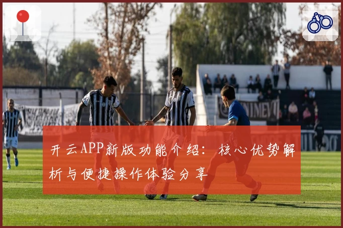 开云APP新版功能介绍：核心优势解析与便捷操作体验分享