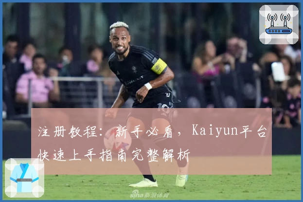 注册教程：新手必看，Kaiyun平台快速上手指南完整解析