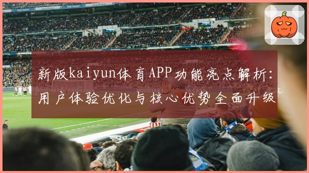 新版kaiyun体育APP功能亮点解析：用户体验优化与核心优势全面升级